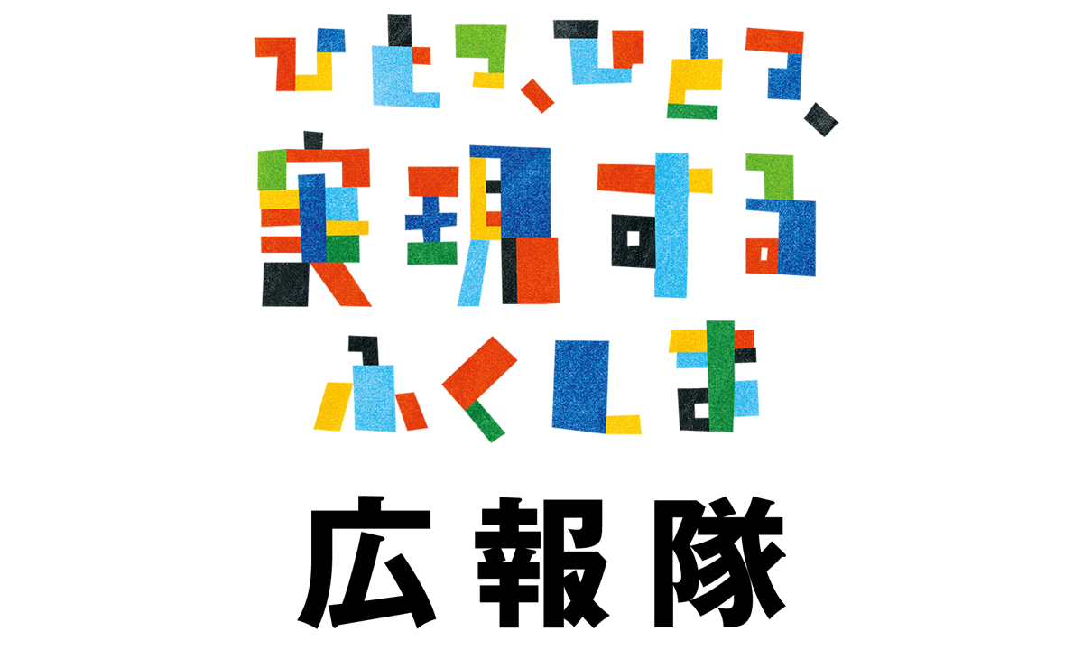 ひとつ、ひとつ、実現するふくしま 広報隊